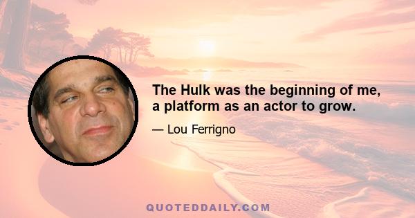 The Hulk was the beginning of me, a platform as an actor to grow.