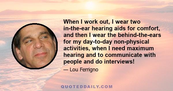 When I work out, I wear two in-the-ear hearing aids for comfort, and then I wear the behind-the-ears for my day-to-day non-physical activities, when I need maximum hearing and to communicate with people and do