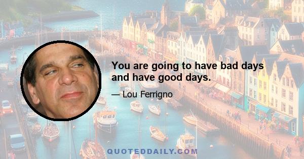 You are going to have bad days and have good days.