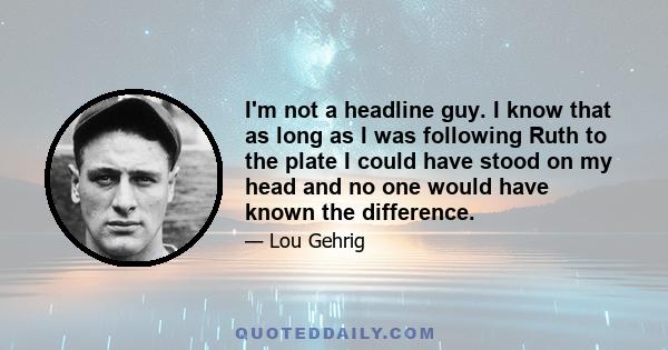 I'm not a headline guy. I know that as long as I was following Ruth to the plate I could have stood on my head and no one would have known the difference.