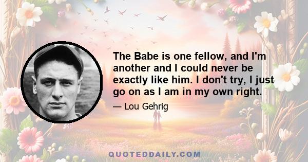 The Babe is one fellow, and I'm another and I could never be exactly like him. I don't try, I just go on as I am in my own right.