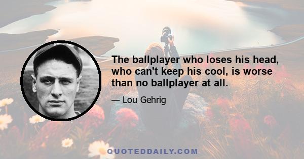 The ballplayer who loses his head, who can't keep his cool, is worse than no ballplayer at all.