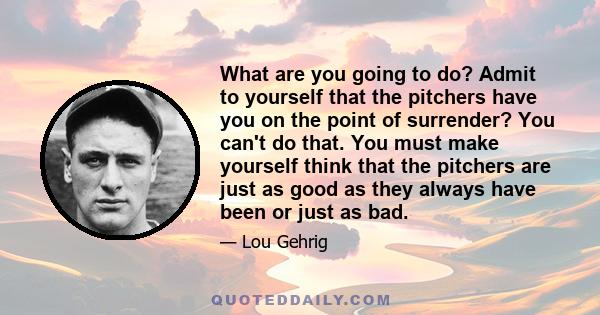 What are you going to do? Admit to yourself that the pitchers have you on the point of surrender? You can't do that. You must make yourself think that the pitchers are just as good as they always have been or just as