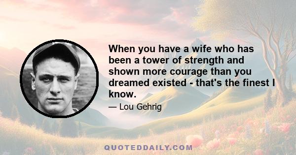 When you have a wife who has been a tower of strength and shown more courage than you dreamed existed - that's the finest I know.