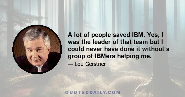 A lot of people saved IBM. Yes, I was the leader of that team but I could never have done it without a group of IBMers helping me.