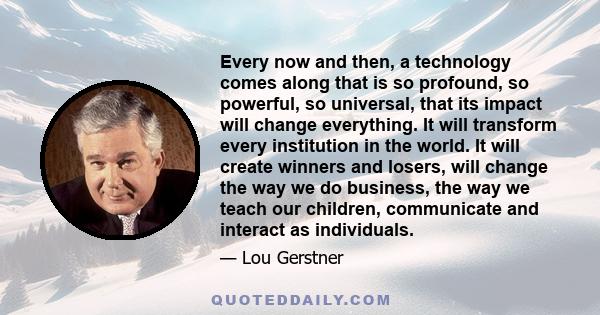 Every now and then, a technology comes along that is so profound, so powerful, so universal, that its impact will change everything. It will transform every institution in the world. It will create winners and losers,