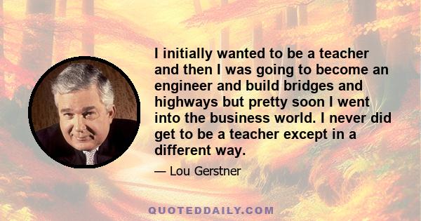 I initially wanted to be a teacher and then I was going to become an engineer and build bridges and highways but pretty soon I went into the business world. I never did get to be a teacher except in a different way.