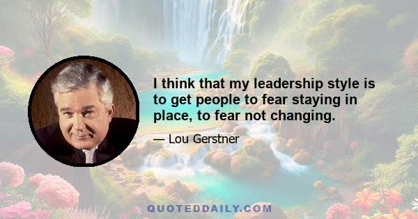 I think that my leadership style is to get people to fear staying in place, to fear not changing.