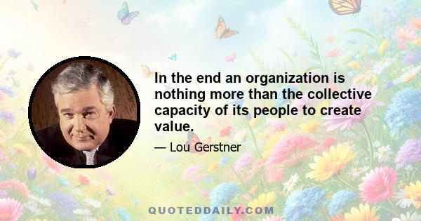 In the end an organization is nothing more than the collective capacity of its people to create value.