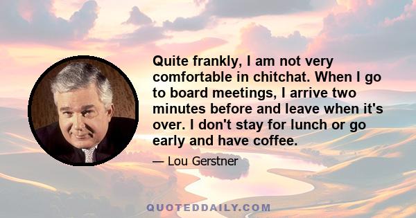 Quite frankly, I am not very comfortable in chitchat. When I go to board meetings, I arrive two minutes before and leave when it's over. I don't stay for lunch or go early and have coffee.