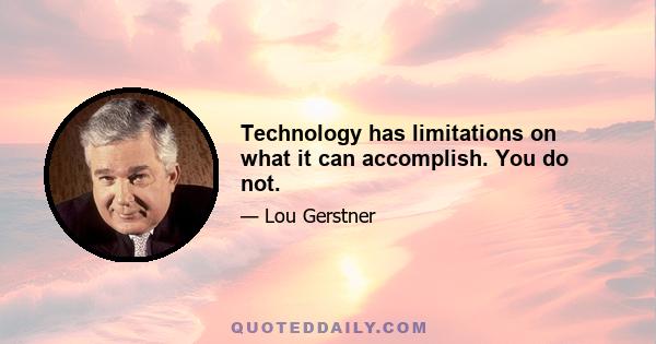 Technology has limitations on what it can accomplish. You do not.