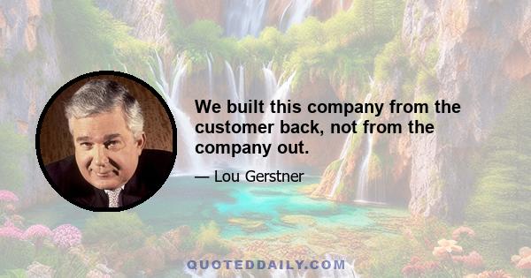 We built this company from the customer back, not from the company out.