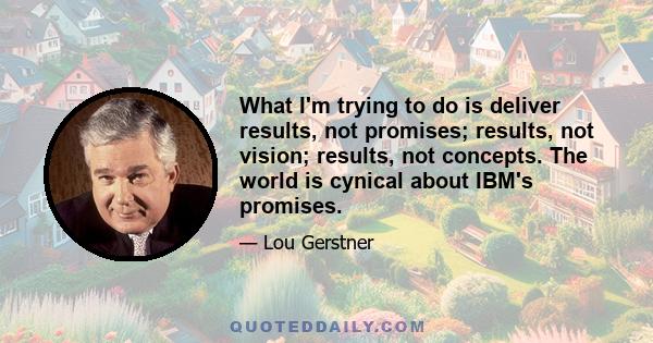 What I'm trying to do is deliver results, not promises; results, not vision; results, not concepts. The world is cynical about IBM's promises.