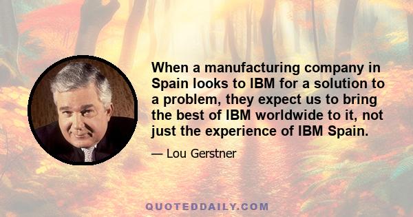 When a manufacturing company in Spain looks to IBM for a solution to a problem, they expect us to bring the best of IBM worldwide to it, not just the experience of IBM Spain.