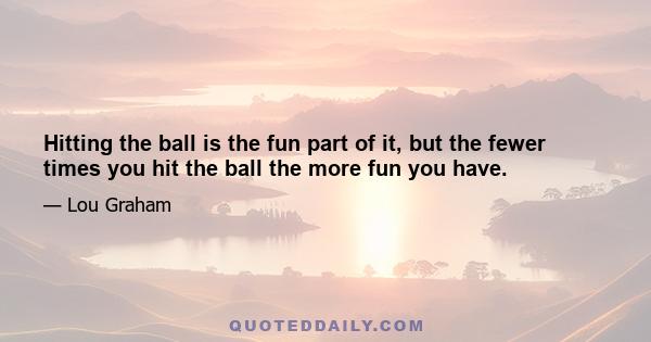 Hitting the ball is the fun part of it, but the fewer times you hit the ball the more fun you have.