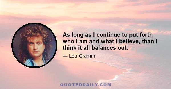 As long as I continue to put forth who I am and what I believe, than I think it all balances out.