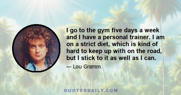 I go to the gym five days a week and I have a personal trainer. I am on a strict diet, which is kind of hard to keep up with on the road, but I stick to it as well as I can.