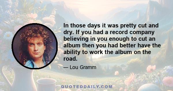 In those days it was pretty cut and dry. If you had a record company believing in you enough to cut an album then you had better have the ability to work the album on the road.