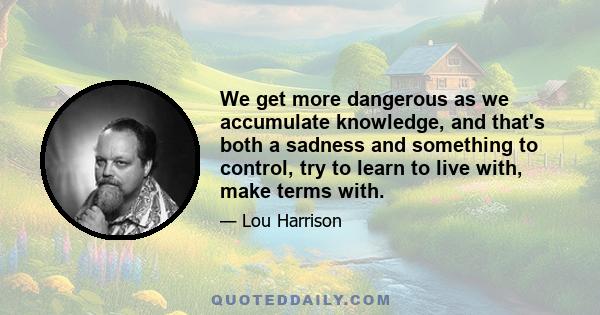 We get more dangerous as we accumulate knowledge, and that's both a sadness and something to control, try to learn to live with, make terms with.