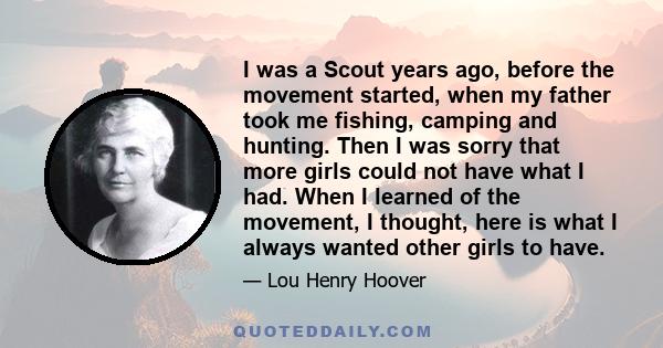 I was a Scout years ago, before the movement started, when my father took me fishing, camping and hunting. Then I was sorry that more girls could not have what I had. When I learned of the movement, I thought, here is