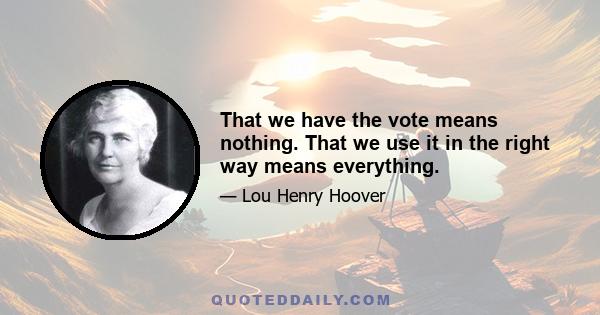 That we have the vote means nothing. That we use it in the right way means everything.