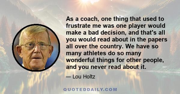 As a coach, one thing that used to frustrate me was one player would make a bad decision, and that's all you would read about in the papers all over the country. We have so many athletes do so many wonderful things for