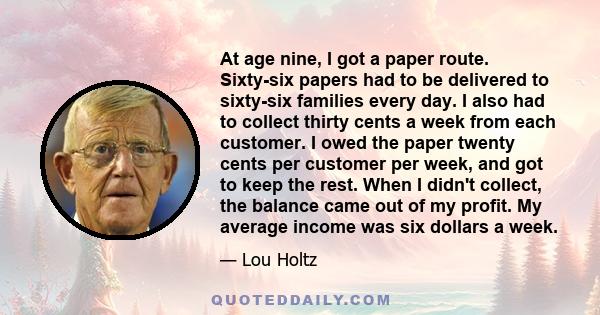 At age nine, I got a paper route. Sixty-six papers had to be delivered to sixty-six families every day. I also had to collect thirty cents a week from each customer. I owed the paper twenty cents per customer per week,