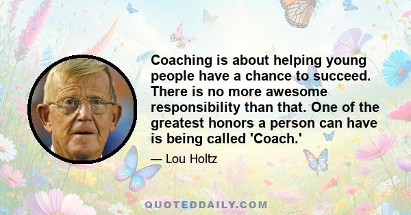 Coaching is about helping young people have a chance to succeed. There is no more awesome responsibility than that. One of the greatest honors a person can have is being called 'Coach.'