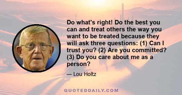 Do what's right! Do the best you can and treat others the way you want to be treated because they will ask three questions: (1) Can I trust you? (2) Are you committed? (3) Do you care about me as a person?