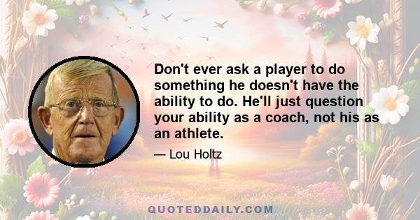 Don't ever ask a player to do something he doesn't have the ability to do. He'll just question your ability as a coach, not his as an athlete.