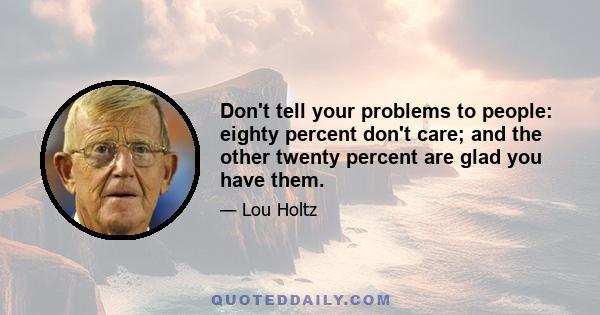 Don't tell your problems to people: eighty percent don't care; and the other twenty percent are glad you have them.