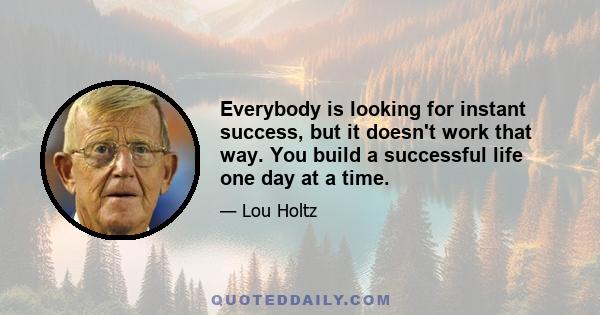 Everybody is looking for instant success, but it doesn't work that way. You build a successful life one day at a time.