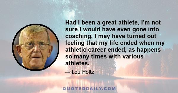 Had I been a great athlete, I'm not sure I would have even gone into coaching. I may have turned out feeling that my life ended when my athletic career ended, as happens so many times with various athletes.