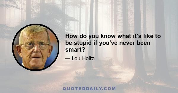 How do you know what it's like to be stupid if you've never been smart?