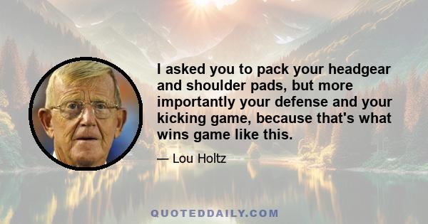 I asked you to pack your headgear and shoulder pads, but more importantly your defense and your kicking game, because that's what wins game like this.