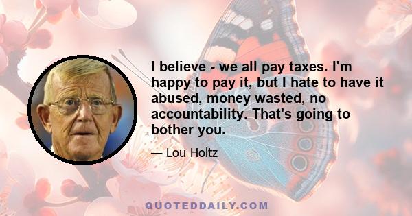 I believe - we all pay taxes. I'm happy to pay it, but I hate to have it abused, money wasted, no accountability. That's going to bother you.