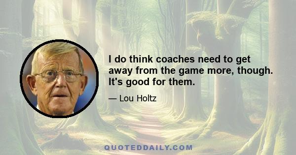 I do think coaches need to get away from the game more, though. It's good for them.