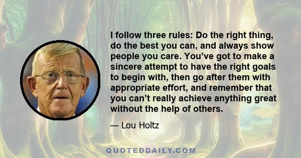 I follow three rules: Do the right thing, do the best you can, and always show people you care. You’ve got to make a sincere attempt to have the right goals to begin with, then go after them with appropriate effort, and 