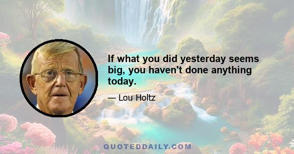 If what you did yesterday seems big, you haven't done anything today.