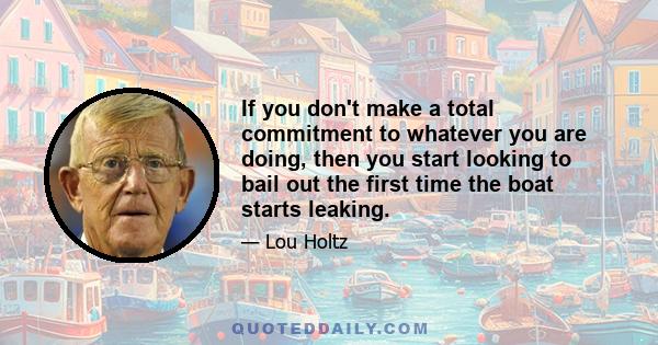 If you don't make a total commitment to whatever you are doing, then you start looking to bail out the first time the boat starts leaking.