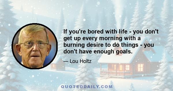 If you're bored with life - you don't get up every morning with a burning desire to do things - you don't have enough goals.