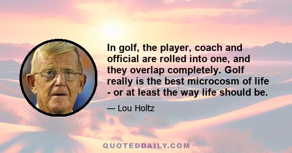 In golf, the player, coach and official are rolled into one, and they overlap completely. Golf really is the best microcosm of life - or at least the way life should be.