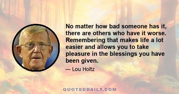 No matter how bad someone has it, there are others who have it worse. Remembering that makes life a lot easier and allows you to take pleasure in the blessings you have been given.