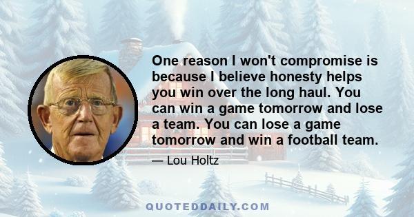 One reason I won't compromise is because I believe honesty helps you win over the long haul. You can win a game tomorrow and lose a team. You can lose a game tomorrow and win a football team.