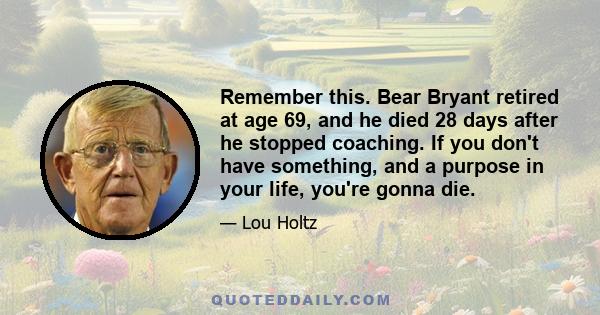 Remember this. Bear Bryant retired at age 69, and he died 28 days after he stopped coaching. If you don't have something, and a purpose in your life, you're gonna die.