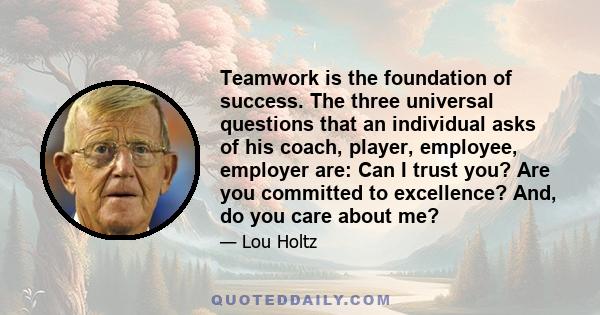 Teamwork is the foundation of success. The three universal questions that an individual asks of his coach, player, employee, employer are: Can I trust you? Are you committed to excellence? And, do you care about me?