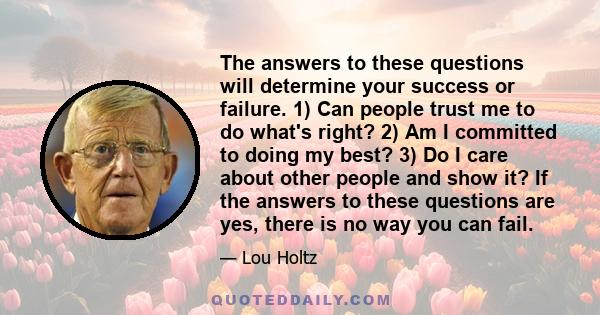 The answers to these questions will determine your success or failure. 1) Can people trust me to do what's right? 2) Am I committed to doing my best? 3) Do I care about other people and show it? If the answers to these