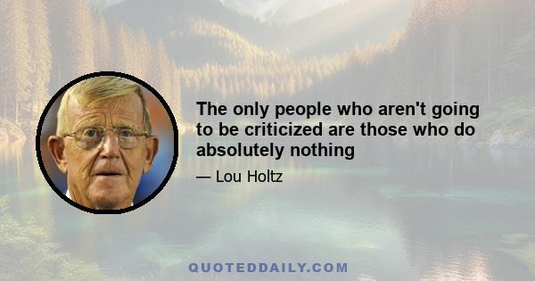 The only people who aren't going to be criticized are those who do absolutely nothing