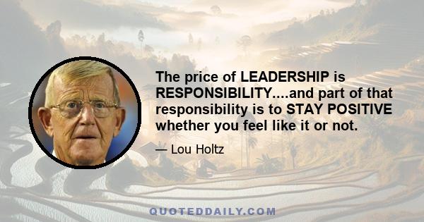 The price of LEADERSHIP is RESPONSIBILITY....and part of that responsibility is to STAY POSITIVE whether you feel like it or not.