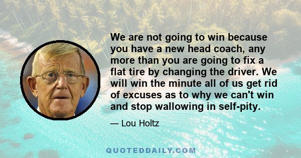 We are not going to win because you have a new head coach, any more than you are going to fix a flat tire by changing the driver. We will win the minute all of us get rid of excuses as to why we can't win and stop